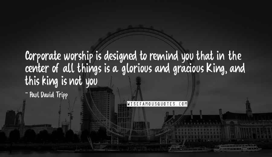 Paul David Tripp Quotes: Corporate worship is designed to remind you that in the center of all things is a glorious and gracious King, and this king is not you