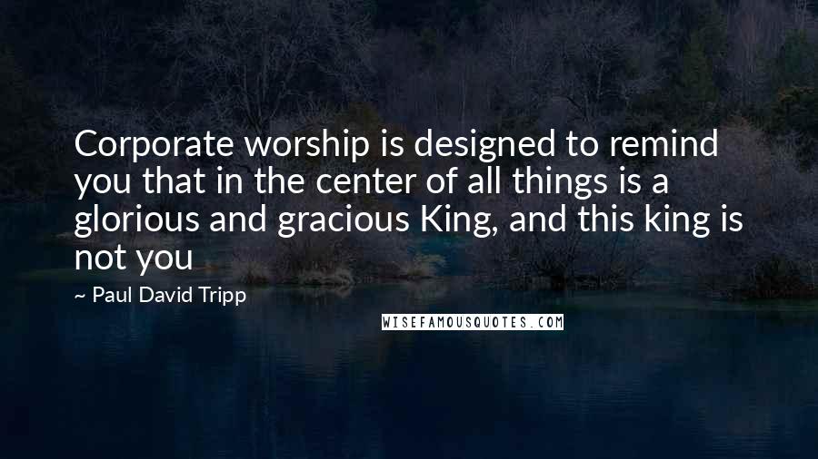 Paul David Tripp Quotes: Corporate worship is designed to remind you that in the center of all things is a glorious and gracious King, and this king is not you