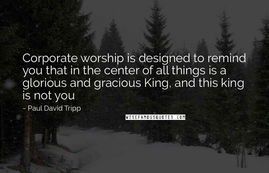 Paul David Tripp Quotes: Corporate worship is designed to remind you that in the center of all things is a glorious and gracious King, and this king is not you