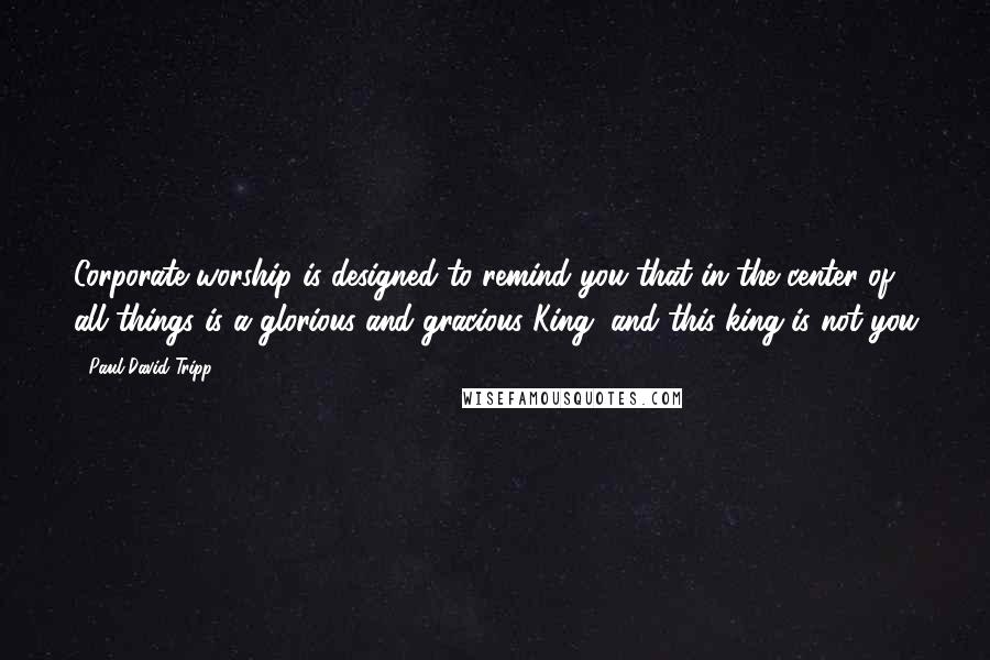 Paul David Tripp Quotes: Corporate worship is designed to remind you that in the center of all things is a glorious and gracious King, and this king is not you