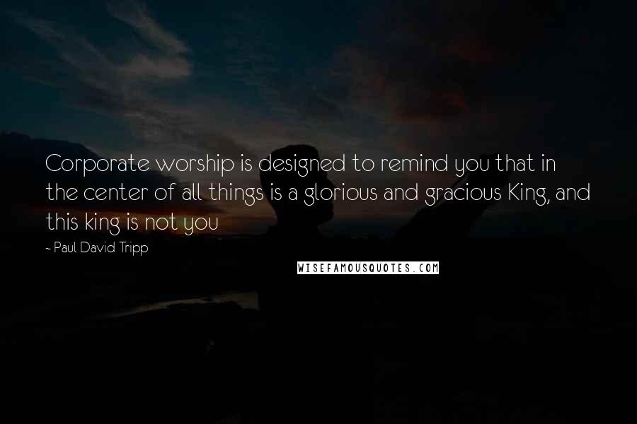 Paul David Tripp Quotes: Corporate worship is designed to remind you that in the center of all things is a glorious and gracious King, and this king is not you