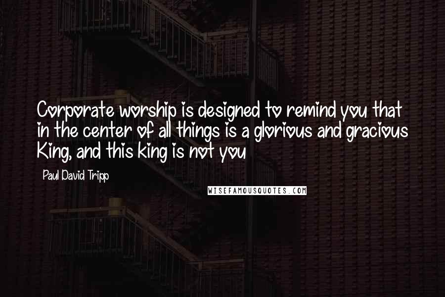 Paul David Tripp Quotes: Corporate worship is designed to remind you that in the center of all things is a glorious and gracious King, and this king is not you