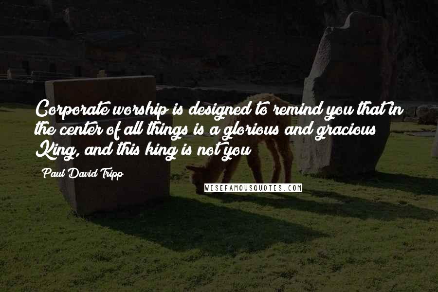 Paul David Tripp Quotes: Corporate worship is designed to remind you that in the center of all things is a glorious and gracious King, and this king is not you