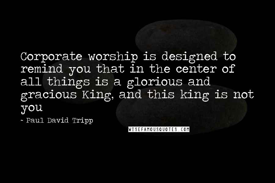 Paul David Tripp Quotes: Corporate worship is designed to remind you that in the center of all things is a glorious and gracious King, and this king is not you