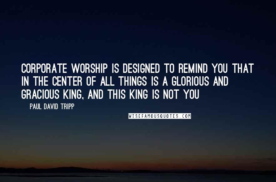 Paul David Tripp Quotes: Corporate worship is designed to remind you that in the center of all things is a glorious and gracious King, and this king is not you