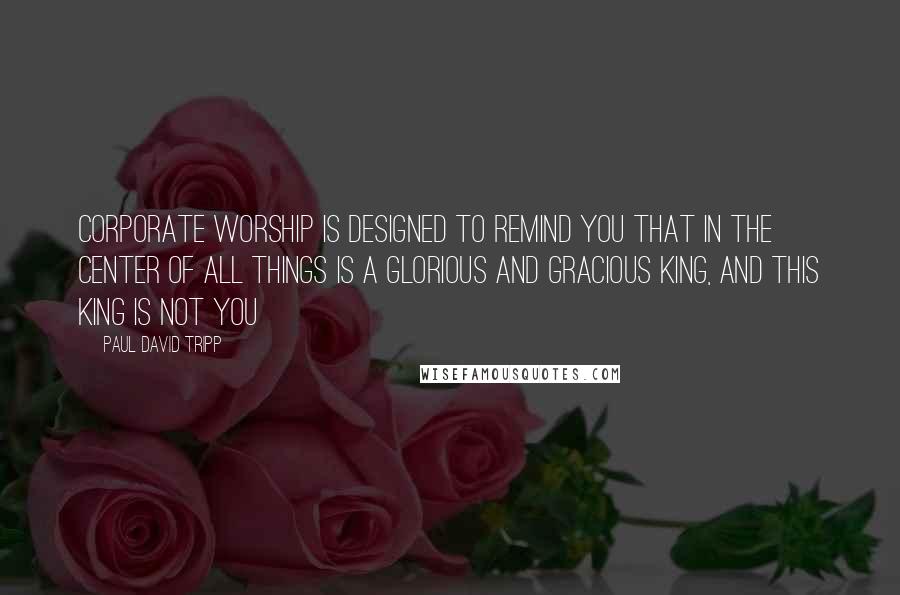 Paul David Tripp Quotes: Corporate worship is designed to remind you that in the center of all things is a glorious and gracious King, and this king is not you