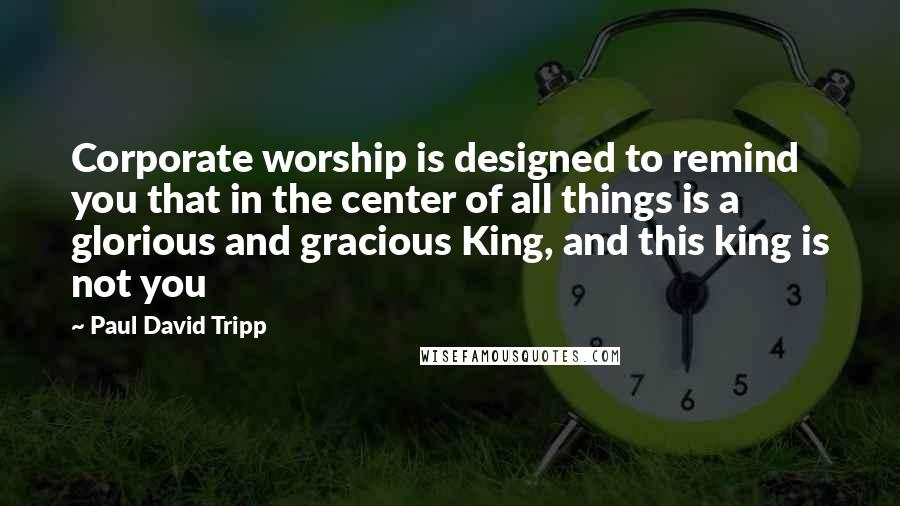 Paul David Tripp Quotes: Corporate worship is designed to remind you that in the center of all things is a glorious and gracious King, and this king is not you