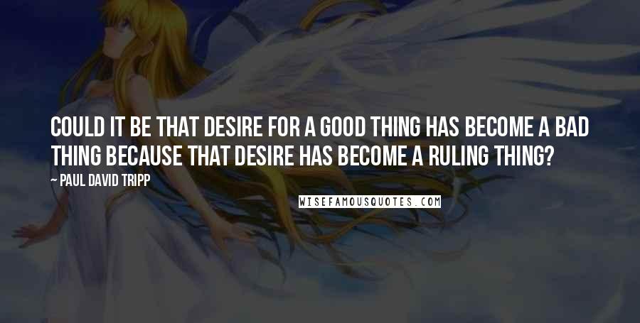 Paul David Tripp Quotes: Could it be that desire for a good thing has become a bad thing because that desire has become a ruling thing?