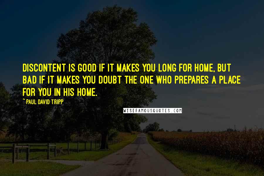 Paul David Tripp Quotes: Discontent is good if it makes you long for home, but bad if it makes you doubt the One who prepares a place for you in his home.