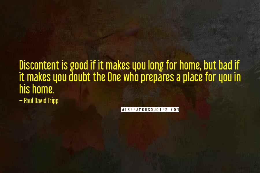 Paul David Tripp Quotes: Discontent is good if it makes you long for home, but bad if it makes you doubt the One who prepares a place for you in his home.