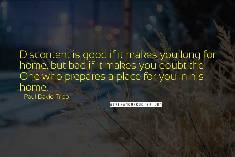 Paul David Tripp Quotes: Discontent is good if it makes you long for home, but bad if it makes you doubt the One who prepares a place for you in his home.
