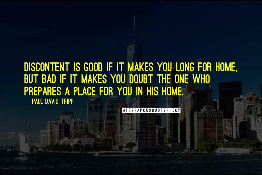 Paul David Tripp Quotes: Discontent is good if it makes you long for home, but bad if it makes you doubt the One who prepares a place for you in his home.