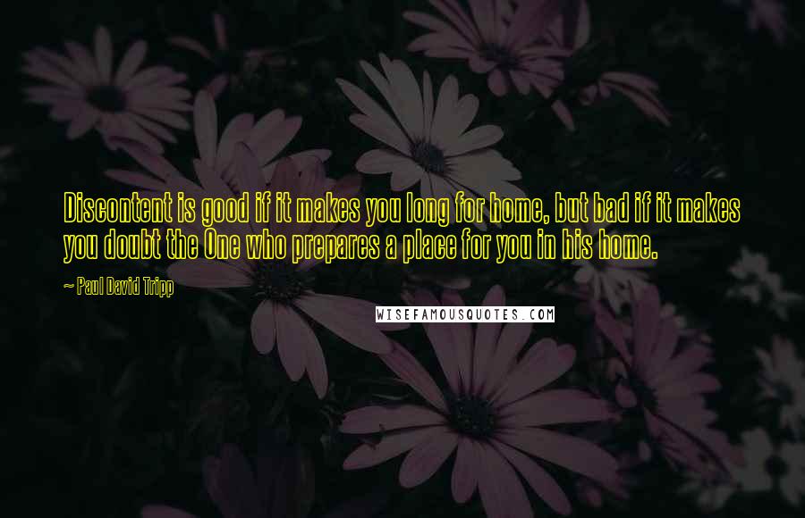 Paul David Tripp Quotes: Discontent is good if it makes you long for home, but bad if it makes you doubt the One who prepares a place for you in his home.