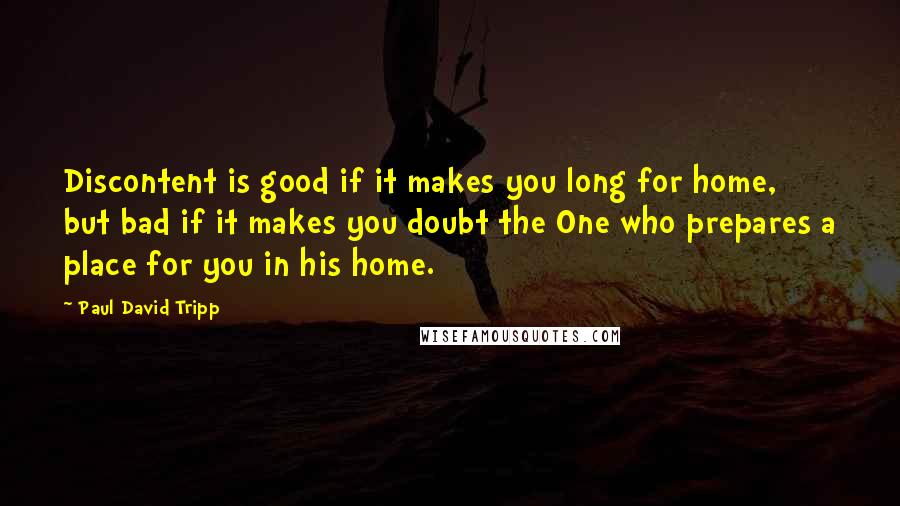 Paul David Tripp Quotes: Discontent is good if it makes you long for home, but bad if it makes you doubt the One who prepares a place for you in his home.