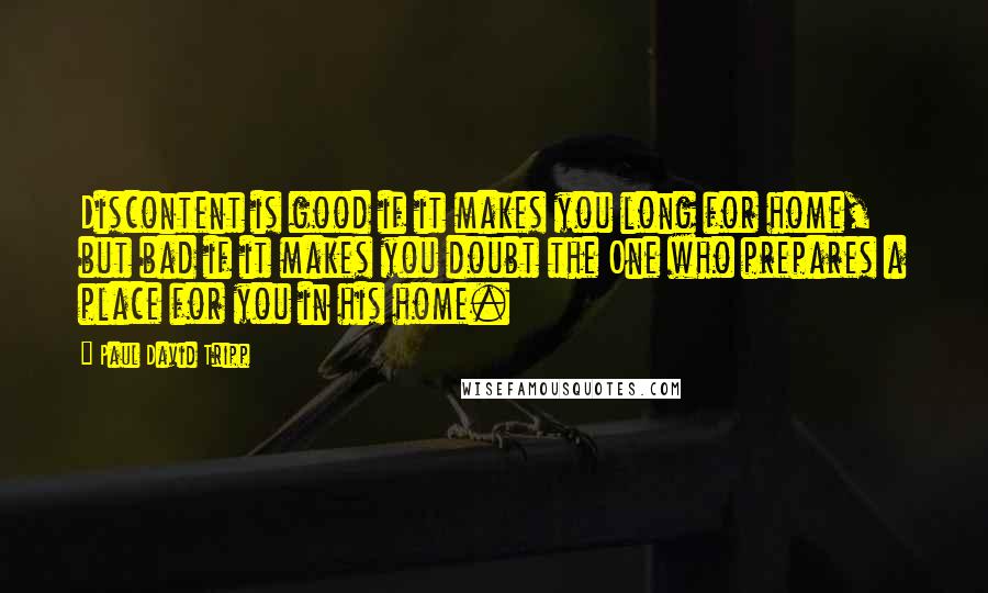 Paul David Tripp Quotes: Discontent is good if it makes you long for home, but bad if it makes you doubt the One who prepares a place for you in his home.