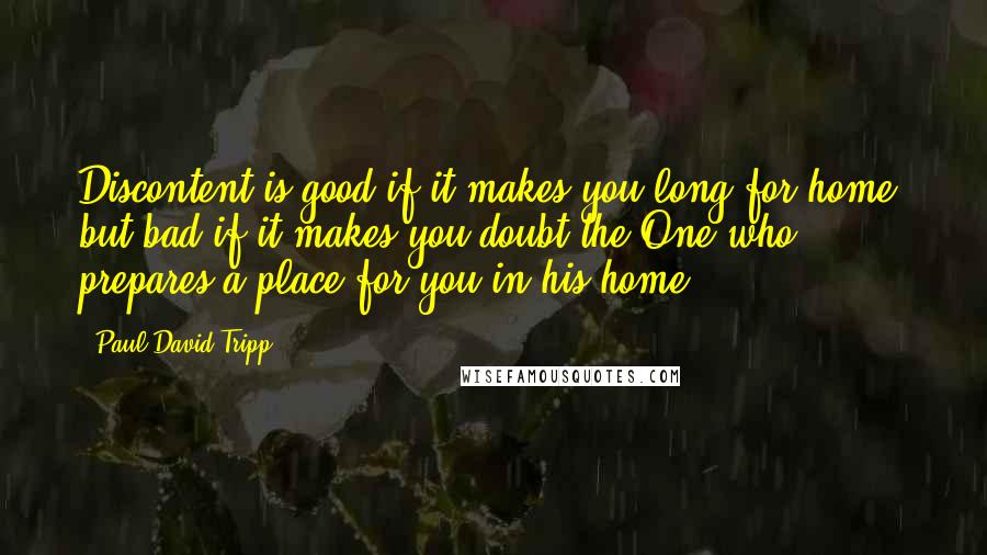 Paul David Tripp Quotes: Discontent is good if it makes you long for home, but bad if it makes you doubt the One who prepares a place for you in his home.