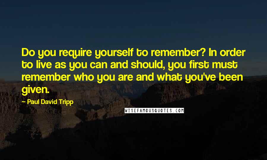 Paul David Tripp Quotes: Do you require yourself to remember? In order to live as you can and should, you first must remember who you are and what you've been given.