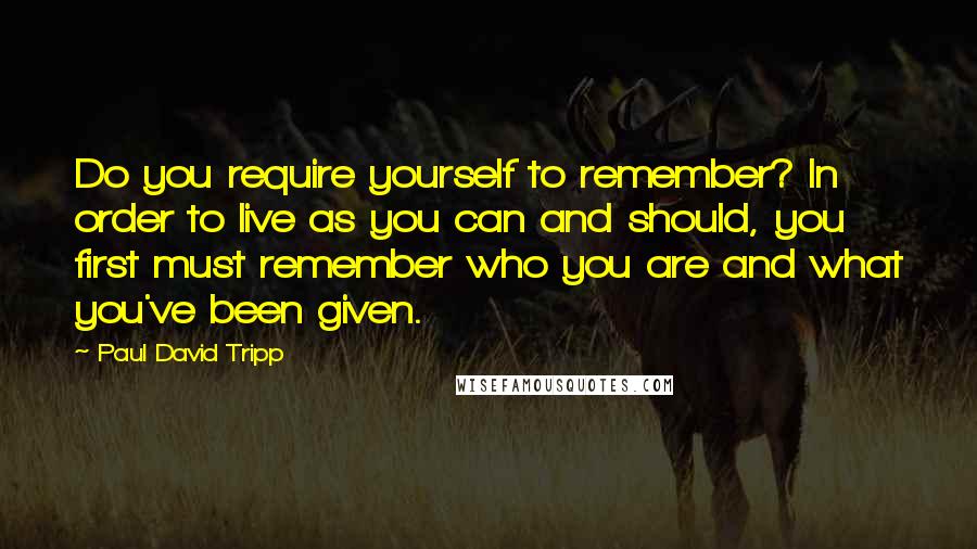 Paul David Tripp Quotes: Do you require yourself to remember? In order to live as you can and should, you first must remember who you are and what you've been given.