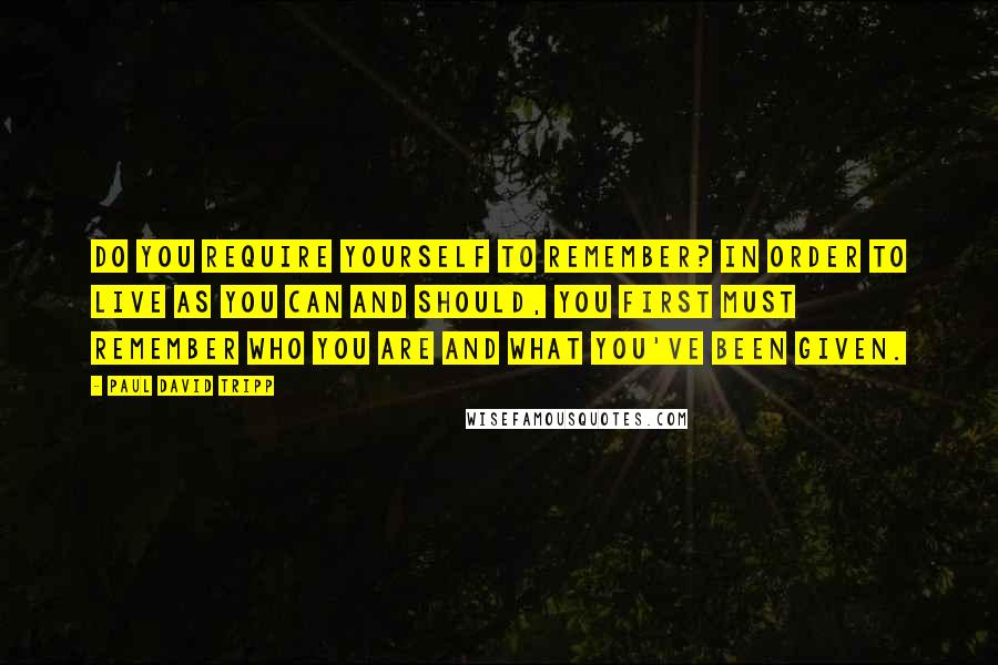 Paul David Tripp Quotes: Do you require yourself to remember? In order to live as you can and should, you first must remember who you are and what you've been given.