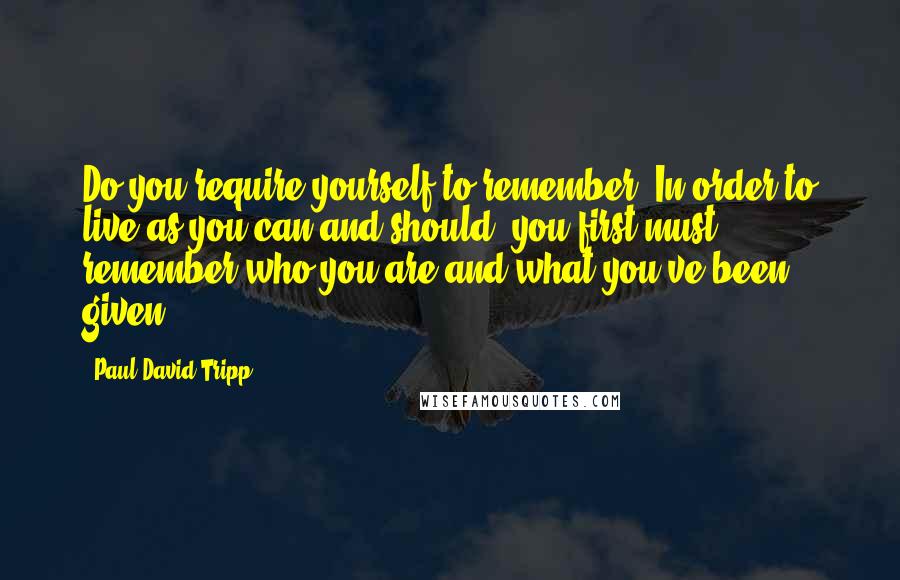 Paul David Tripp Quotes: Do you require yourself to remember? In order to live as you can and should, you first must remember who you are and what you've been given.