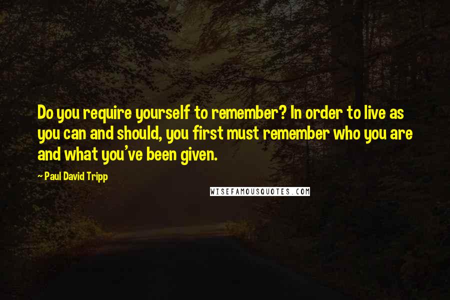 Paul David Tripp Quotes: Do you require yourself to remember? In order to live as you can and should, you first must remember who you are and what you've been given.