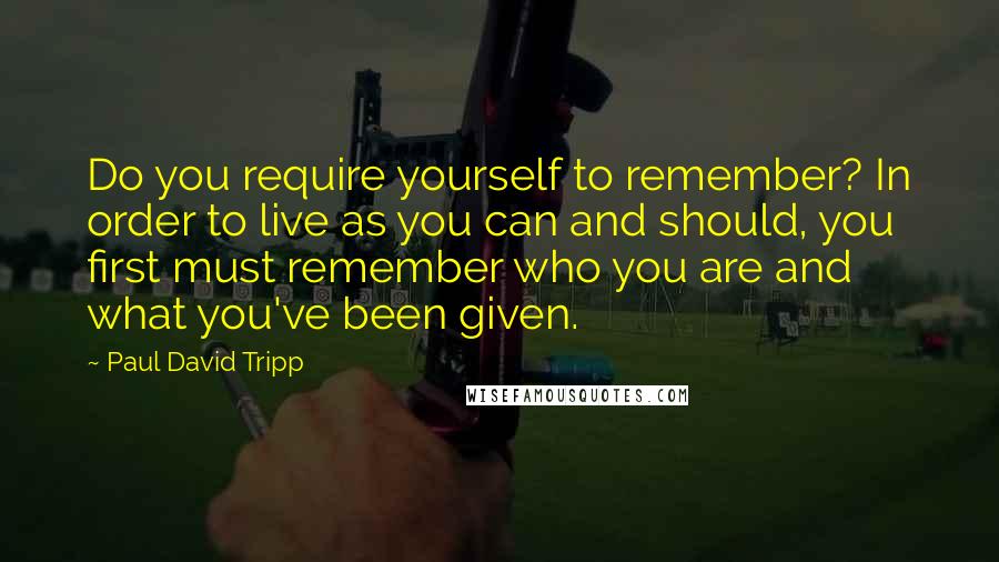 Paul David Tripp Quotes: Do you require yourself to remember? In order to live as you can and should, you first must remember who you are and what you've been given.