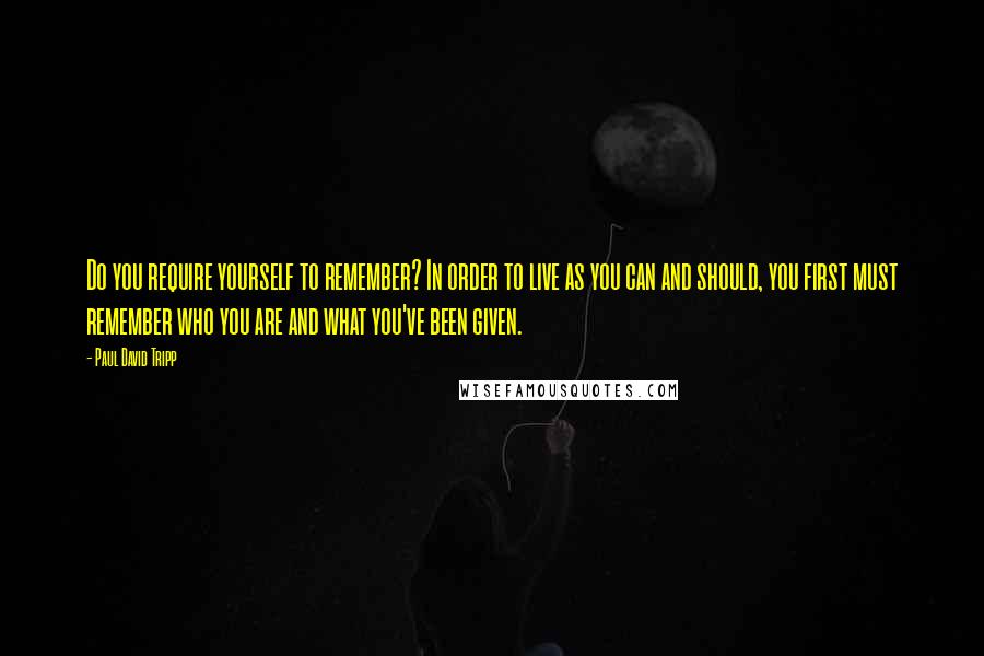 Paul David Tripp Quotes: Do you require yourself to remember? In order to live as you can and should, you first must remember who you are and what you've been given.
