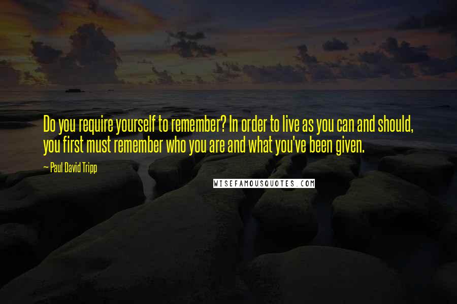Paul David Tripp Quotes: Do you require yourself to remember? In order to live as you can and should, you first must remember who you are and what you've been given.