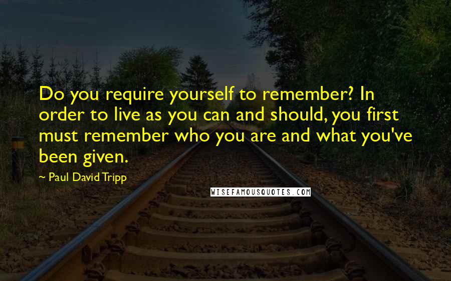 Paul David Tripp Quotes: Do you require yourself to remember? In order to live as you can and should, you first must remember who you are and what you've been given.