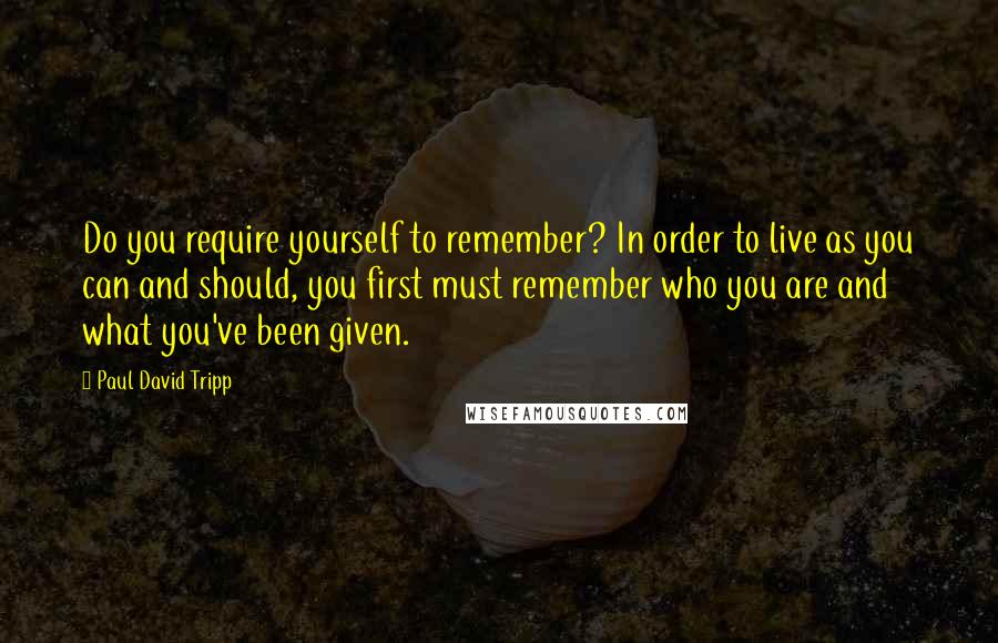 Paul David Tripp Quotes: Do you require yourself to remember? In order to live as you can and should, you first must remember who you are and what you've been given.