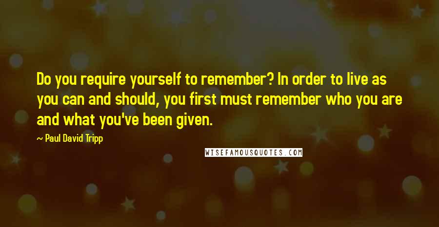 Paul David Tripp Quotes: Do you require yourself to remember? In order to live as you can and should, you first must remember who you are and what you've been given.
