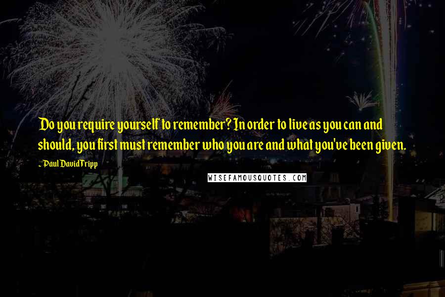Paul David Tripp Quotes: Do you require yourself to remember? In order to live as you can and should, you first must remember who you are and what you've been given.