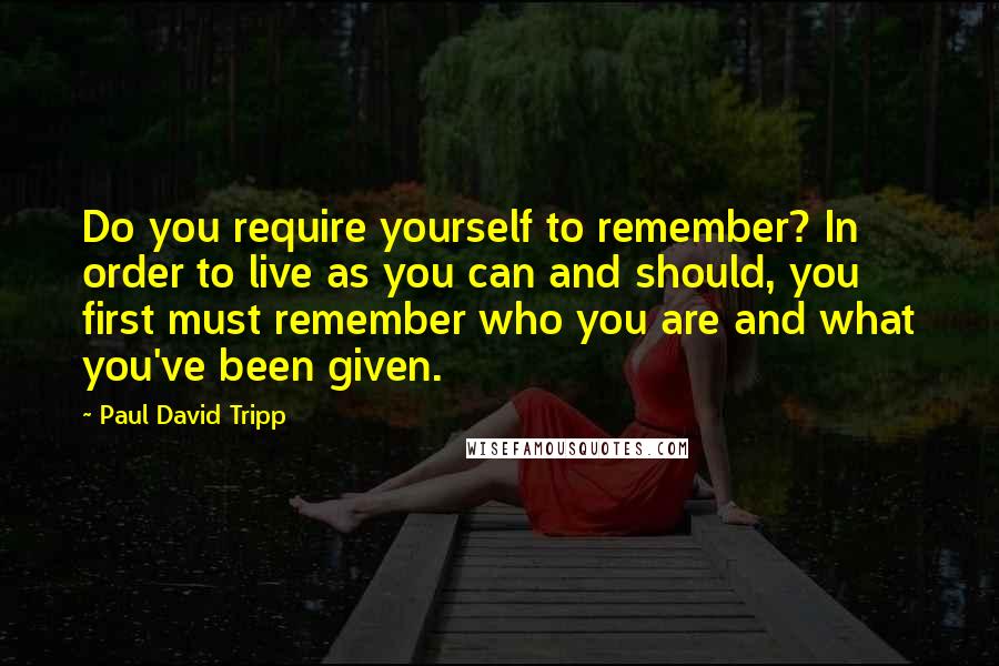 Paul David Tripp Quotes: Do you require yourself to remember? In order to live as you can and should, you first must remember who you are and what you've been given.