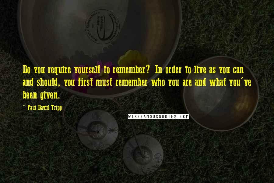 Paul David Tripp Quotes: Do you require yourself to remember? In order to live as you can and should, you first must remember who you are and what you've been given.