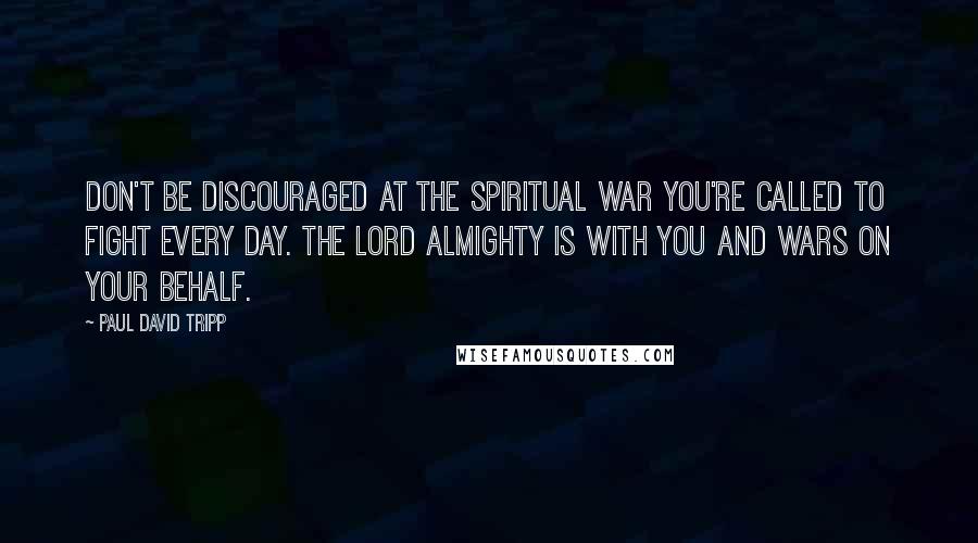 Paul David Tripp Quotes: Don't be discouraged at the spiritual war you're called to fight every day. The Lord almighty is with you and wars on your behalf.