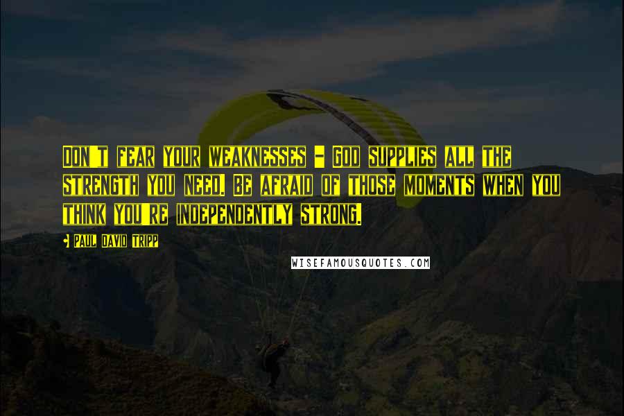 Paul David Tripp Quotes: Don't fear your weaknesses - God supplies all the strength you need. Be afraid of those moments when you think you're independently strong.