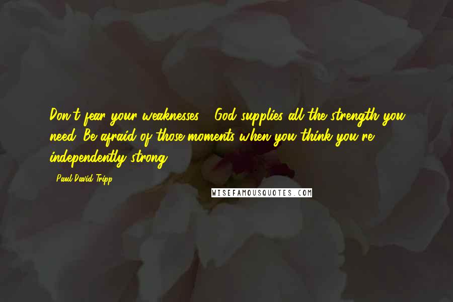 Paul David Tripp Quotes: Don't fear your weaknesses - God supplies all the strength you need. Be afraid of those moments when you think you're independently strong.