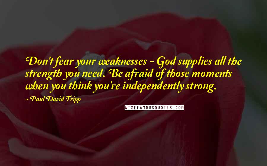 Paul David Tripp Quotes: Don't fear your weaknesses - God supplies all the strength you need. Be afraid of those moments when you think you're independently strong.