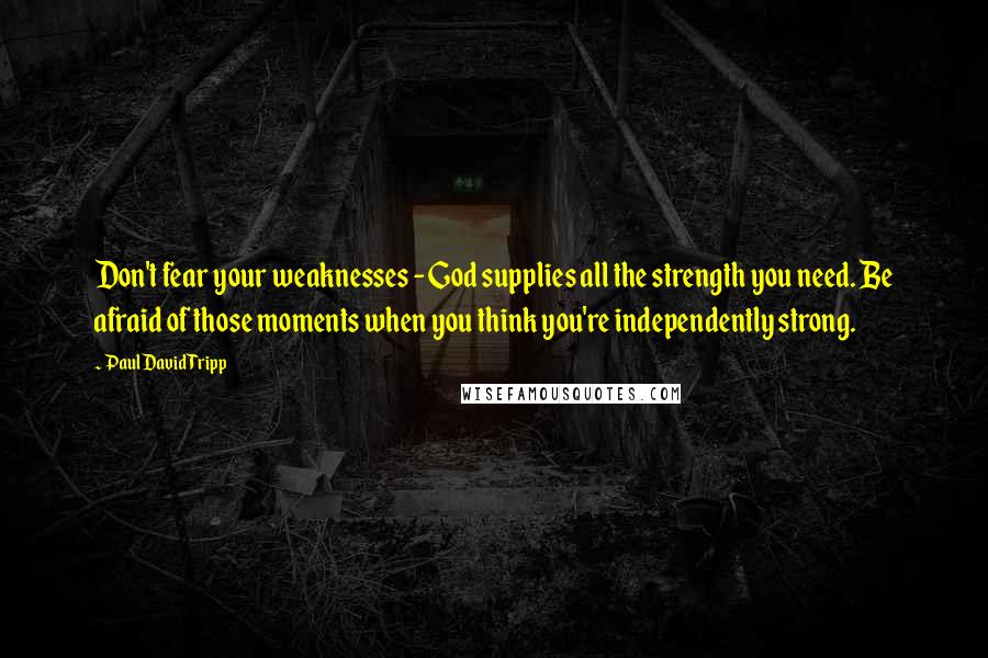 Paul David Tripp Quotes: Don't fear your weaknesses - God supplies all the strength you need. Be afraid of those moments when you think you're independently strong.