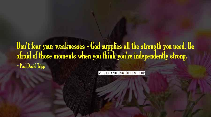 Paul David Tripp Quotes: Don't fear your weaknesses - God supplies all the strength you need. Be afraid of those moments when you think you're independently strong.