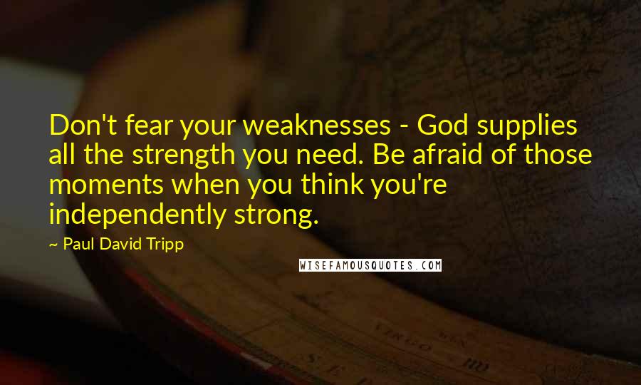 Paul David Tripp Quotes: Don't fear your weaknesses - God supplies all the strength you need. Be afraid of those moments when you think you're independently strong.