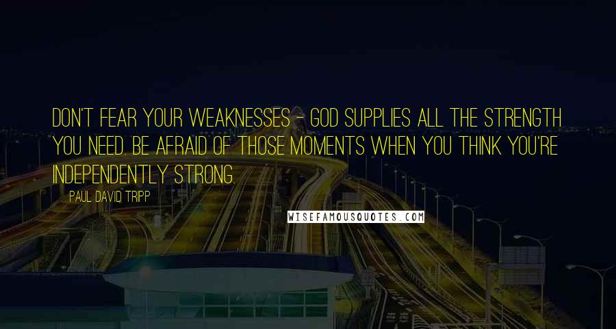 Paul David Tripp Quotes: Don't fear your weaknesses - God supplies all the strength you need. Be afraid of those moments when you think you're independently strong.