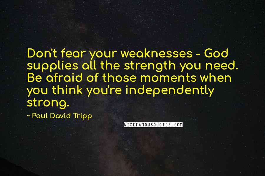 Paul David Tripp Quotes: Don't fear your weaknesses - God supplies all the strength you need. Be afraid of those moments when you think you're independently strong.