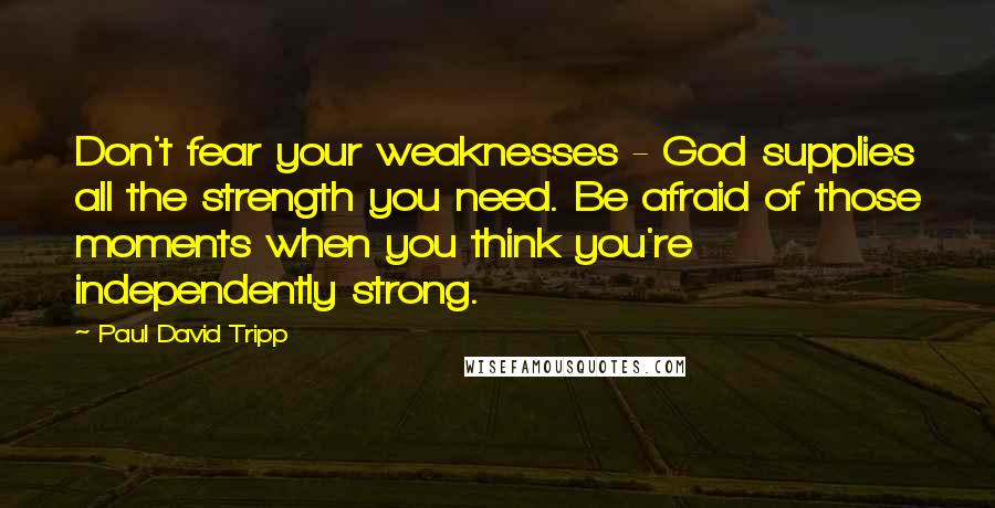 Paul David Tripp Quotes: Don't fear your weaknesses - God supplies all the strength you need. Be afraid of those moments when you think you're independently strong.