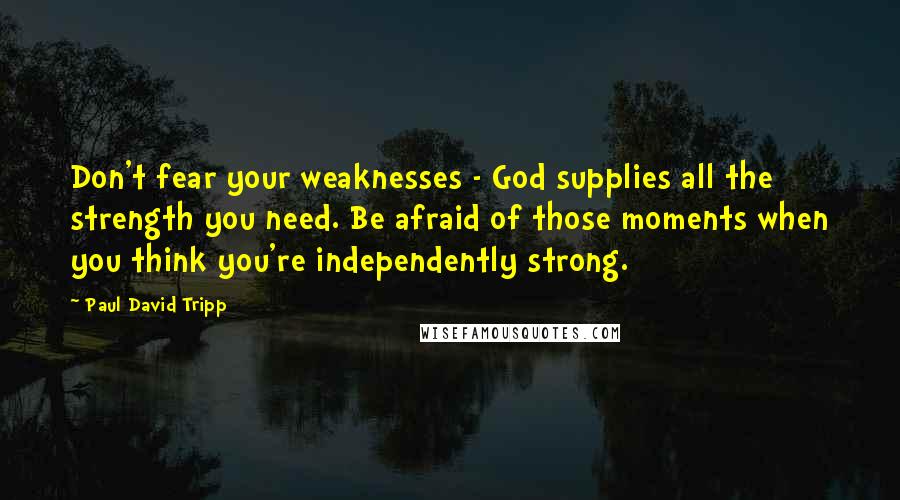 Paul David Tripp Quotes: Don't fear your weaknesses - God supplies all the strength you need. Be afraid of those moments when you think you're independently strong.