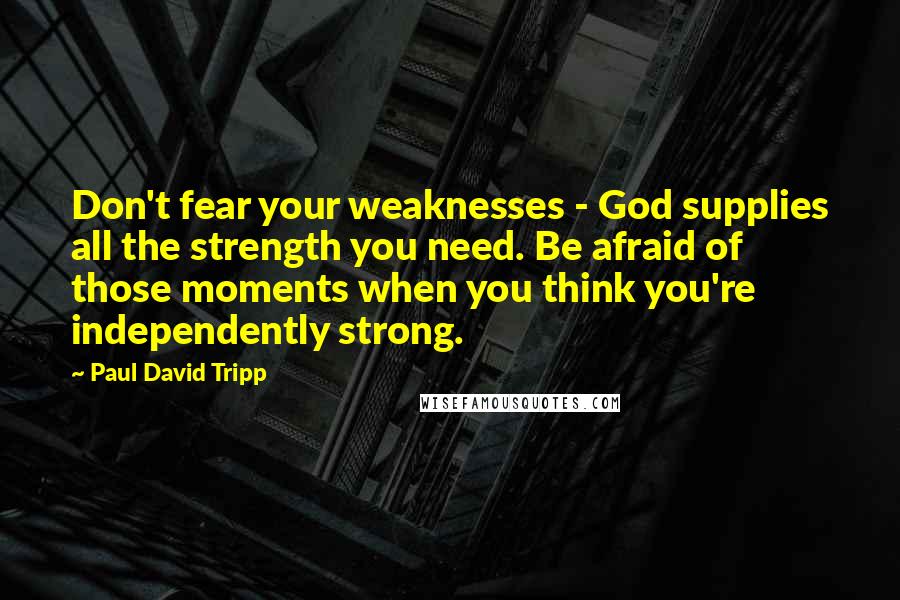 Paul David Tripp Quotes: Don't fear your weaknesses - God supplies all the strength you need. Be afraid of those moments when you think you're independently strong.