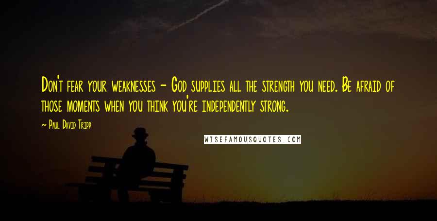 Paul David Tripp Quotes: Don't fear your weaknesses - God supplies all the strength you need. Be afraid of those moments when you think you're independently strong.