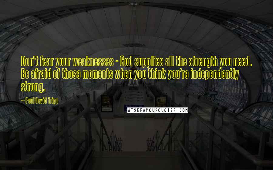 Paul David Tripp Quotes: Don't fear your weaknesses - God supplies all the strength you need. Be afraid of those moments when you think you're independently strong.