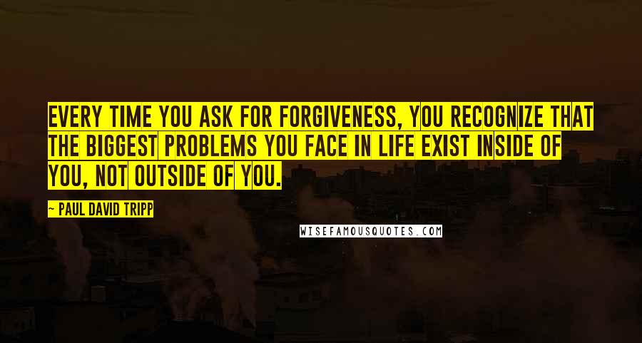Paul David Tripp Quotes: Every time you ask for forgiveness, you recognize that the biggest problems you face in life exist inside of you, not outside of you.