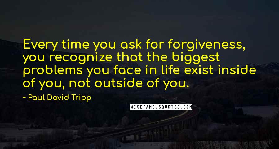 Paul David Tripp Quotes: Every time you ask for forgiveness, you recognize that the biggest problems you face in life exist inside of you, not outside of you.